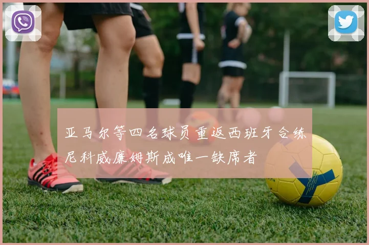 亚马尔等四名球员重返西班牙合练尼科威廉姆斯成唯一缺席者