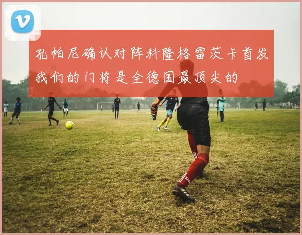 孔帕尼确认对阵科隆格雷茨卡首发我们的门将是全德国最顶尖的