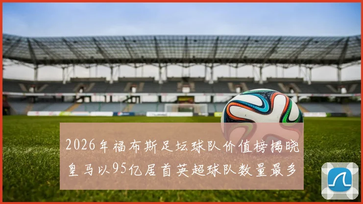 2026年福布斯足坛球队价值榜揭晓皇马以95亿居首英超球队数量最多
