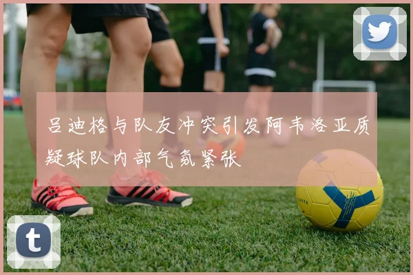 吕迪格与队友冲突引发阿韦洛亚质疑球队内部气氛紧张
