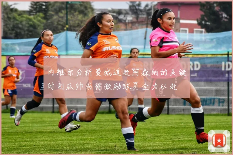 内维尔分析曼城追赶阿森纳的关键时刻瓜帅或将激励球员全力以赴