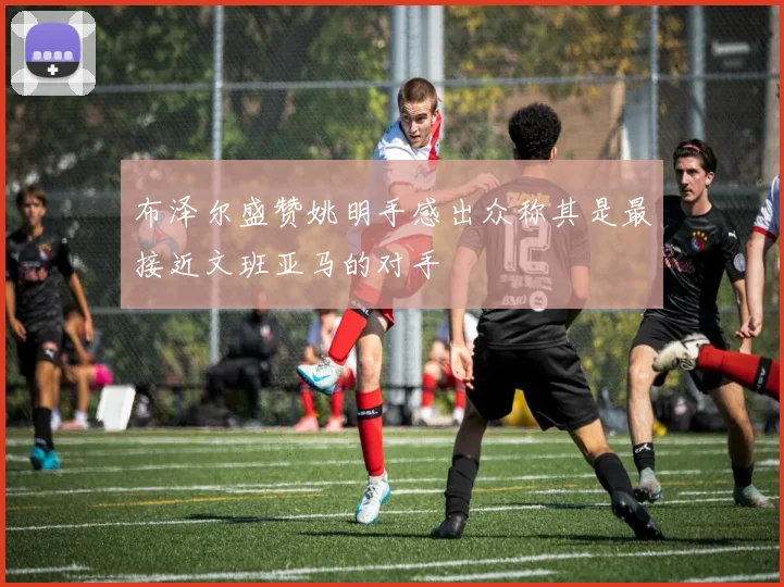 布泽尔盛赞姚明手感出众称其是最接近文班亚马的对手