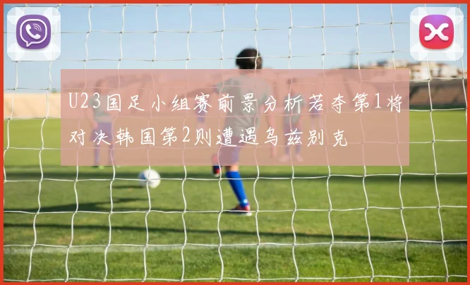 U23国足小组赛前景分析若夺第1将对决韩国第2则遭遇乌兹别克