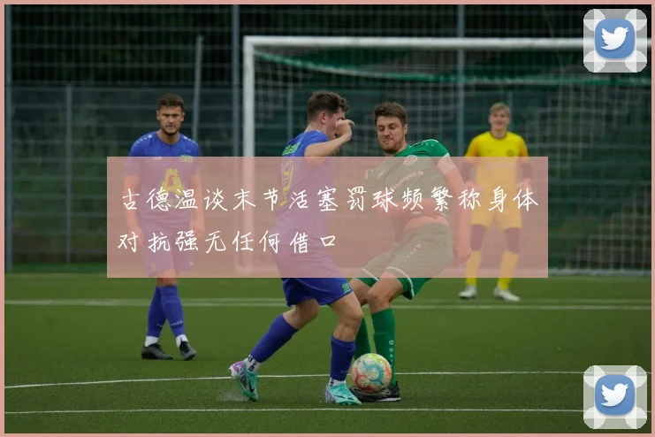 古德温谈末节活塞罚球频繁称身体对抗强无任何借口